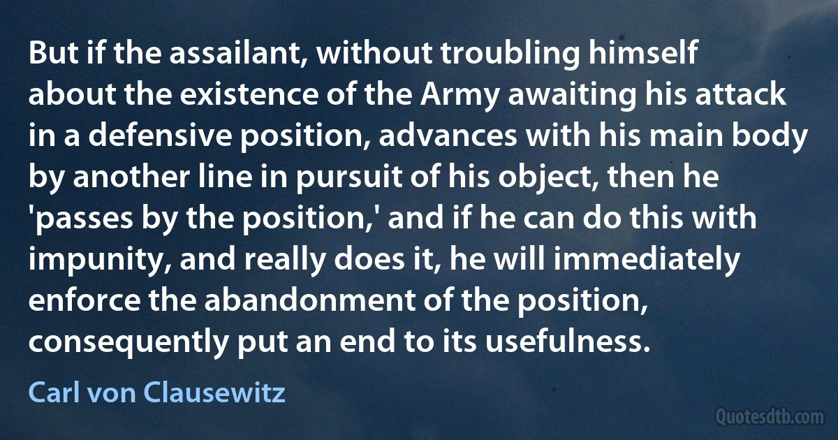 But if the assailant, without troubling himself about the existence of the Army awaiting his attack in a defensive position, advances with his main body by another line in pursuit of his object, then he 'passes by the position,' and if he can do this with impunity, and really does it, he will immediately enforce the abandonment of the position, consequently put an end to its usefulness. (Carl von Clausewitz)