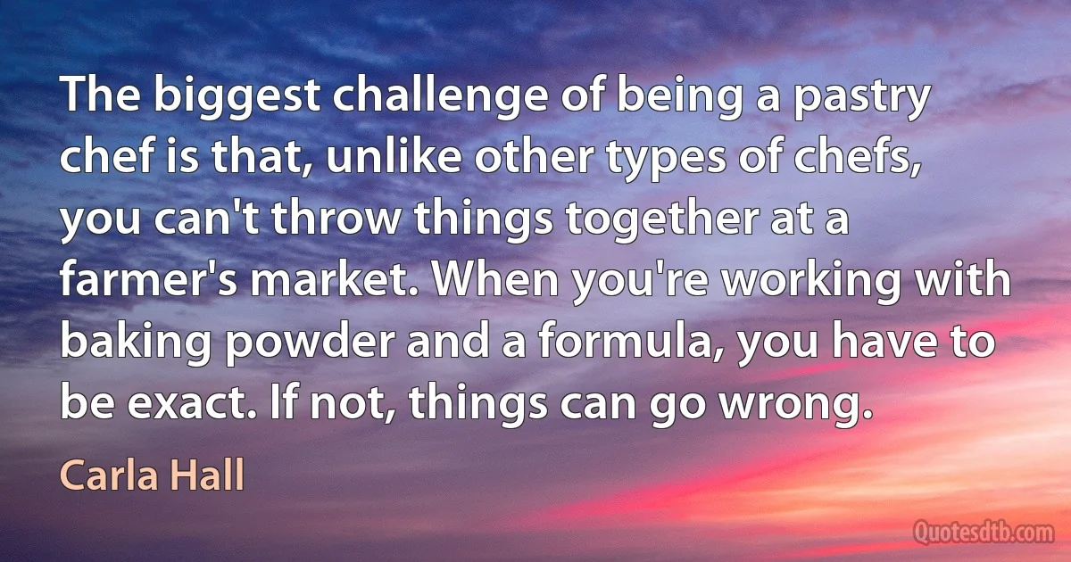 The biggest challenge of being a pastry chef is that, unlike other types of chefs, you can't throw things together at a farmer's market. When you're working with baking powder and a formula, you have to be exact. If not, things can go wrong. (Carla Hall)