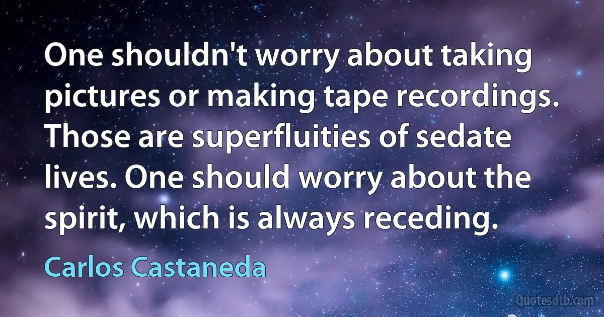 One shouldn't worry about taking pictures or making tape recordings. Those are superfluities of sedate lives. One should worry about the spirit, which is always receding. (Carlos Castaneda)