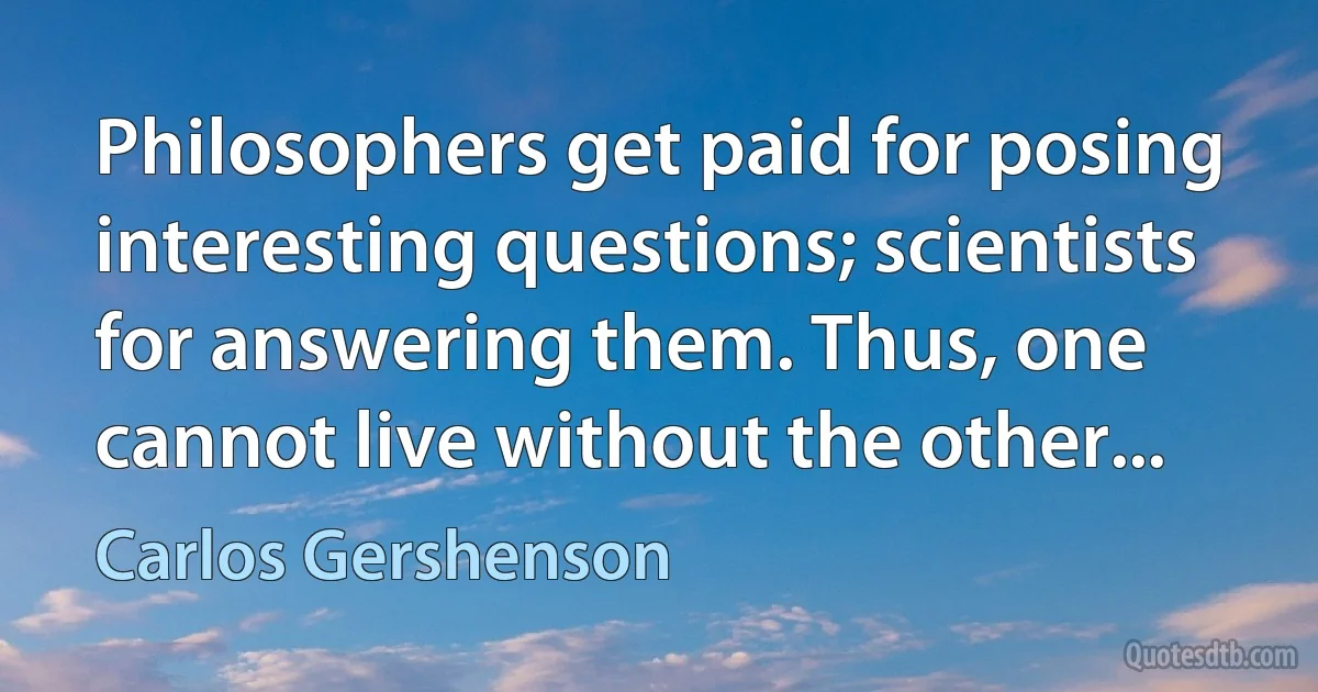 Philosophers get paid for posing interesting questions; scientists for answering them. Thus, one cannot live without the other... (Carlos Gershenson)