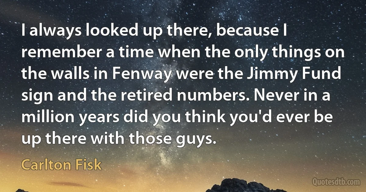 I always looked up there, because I remember a time when the only things on the walls in Fenway were the Jimmy Fund sign and the retired numbers. Never in a million years did you think you'd ever be up there with those guys. (Carlton Fisk)