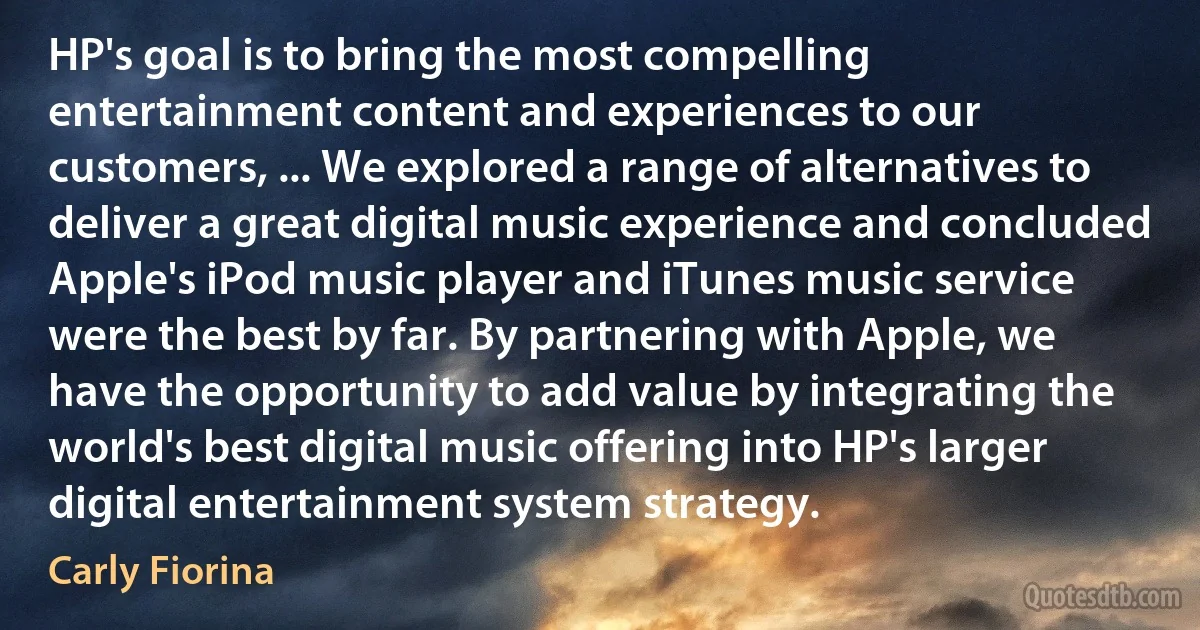 HP's goal is to bring the most compelling entertainment content and experiences to our customers, ... We explored a range of alternatives to deliver a great digital music experience and concluded Apple's iPod music player and iTunes music service were the best by far. By partnering with Apple, we have the opportunity to add value by integrating the world's best digital music offering into HP's larger digital entertainment system strategy. (Carly Fiorina)