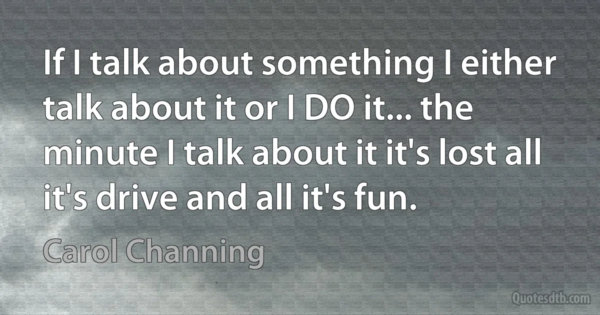 If I talk about something I either talk about it or I DO it... the minute I talk about it it's lost all it's drive and all it's fun. (Carol Channing)