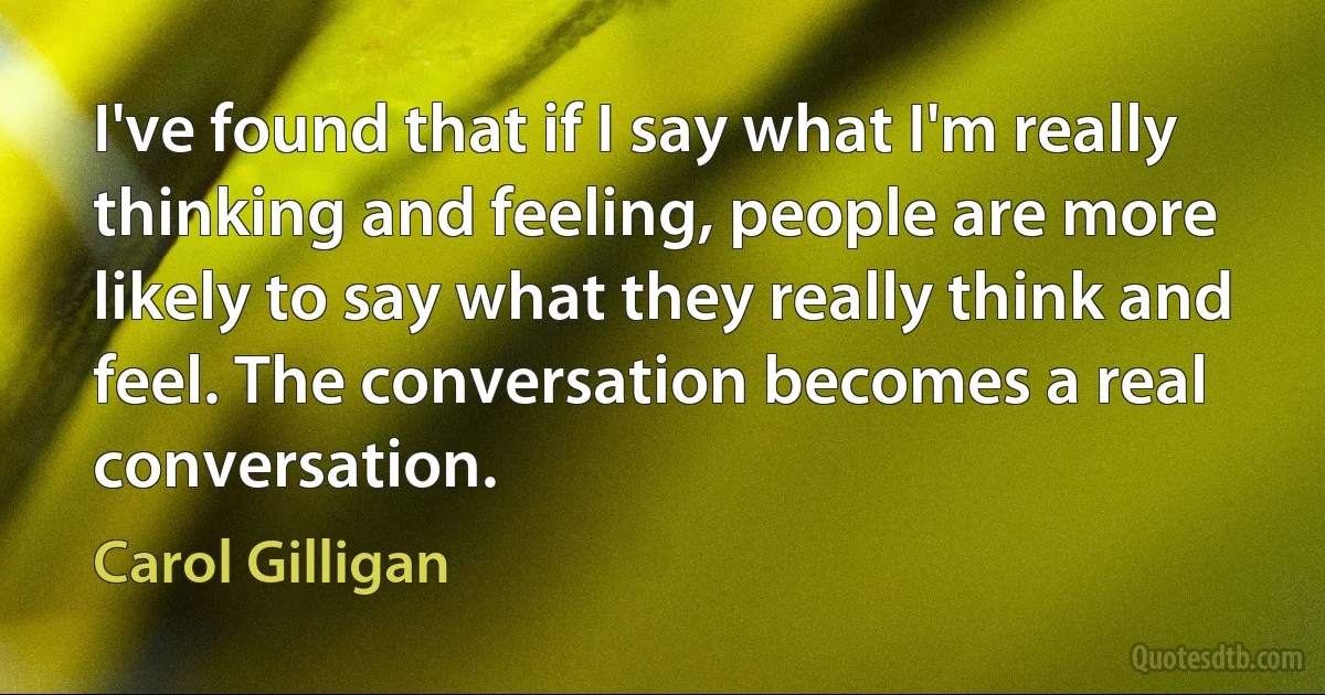 I've found that if I say what I'm really thinking and feeling, people are more likely to say what they really think and feel. The conversation becomes a real conversation. (Carol Gilligan)