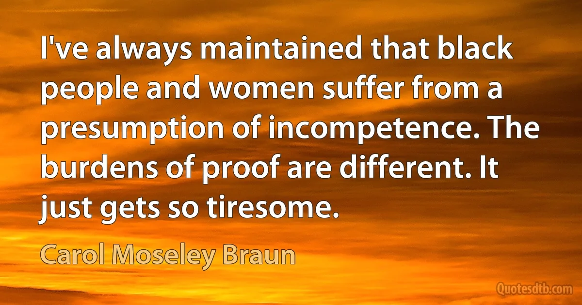 I've always maintained that black people and women suffer from a presumption of incompetence. The burdens of proof are different. It just gets so tiresome. (Carol Moseley Braun)