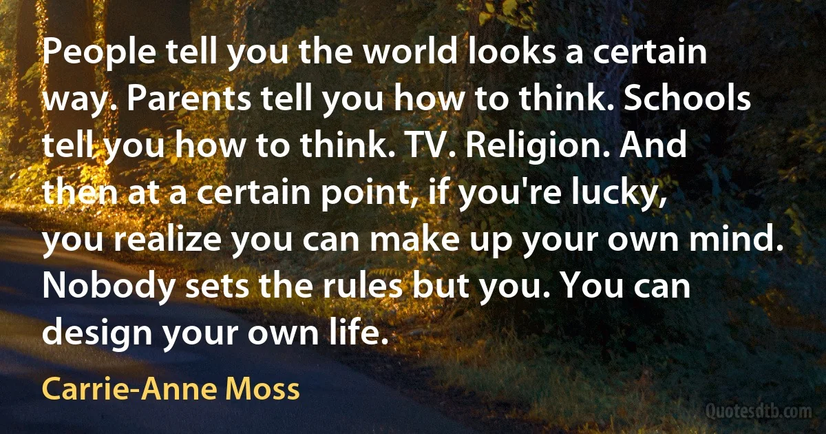 People tell you the world looks a certain way. Parents tell you how to think. Schools tell you how to think. TV. Religion. And then at a certain point, if you're lucky, you realize you can make up your own mind. Nobody sets the rules but you. You can design your own life. (Carrie-Anne Moss)