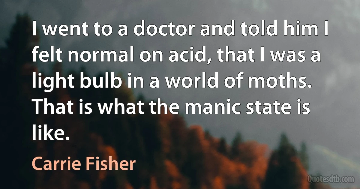 I went to a doctor and told him I felt normal on acid, that I was a light bulb in a world of moths. That is what the manic state is like. (Carrie Fisher)