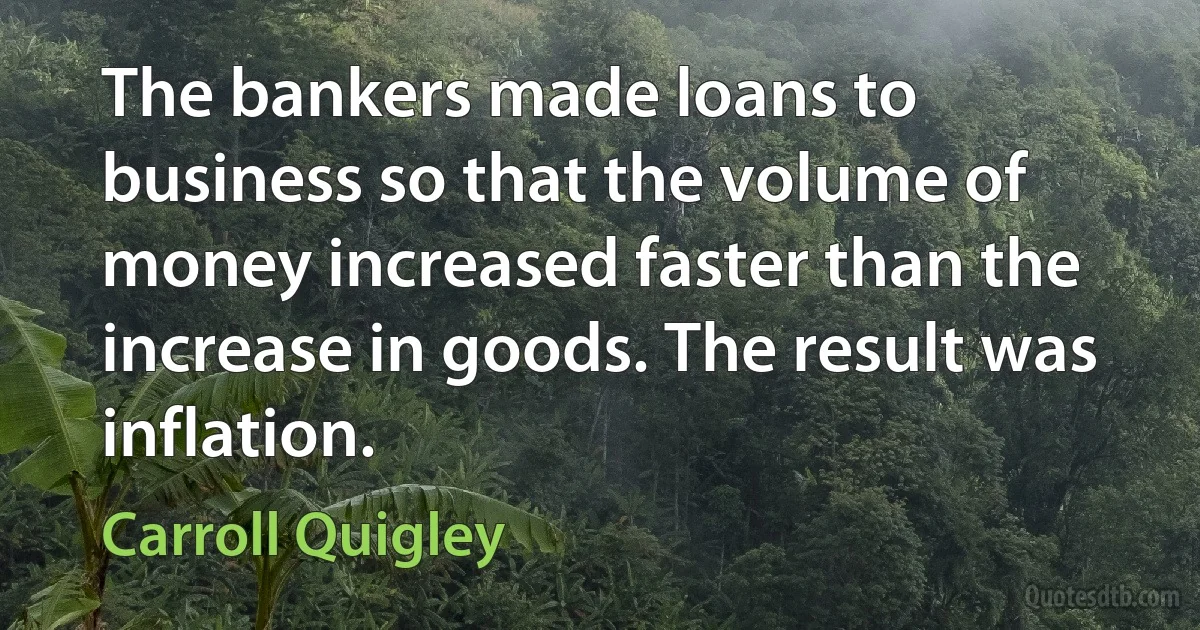 The bankers made loans to business so that the volume of money increased faster than the increase in goods. The result was inflation. (Carroll Quigley)