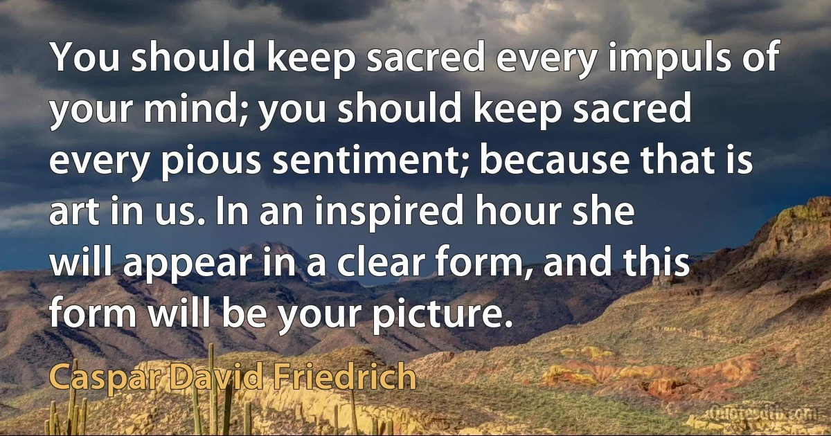 You should keep sacred every impuls of your mind; you should keep sacred every pious sentiment; because that is art in us. In an inspired hour she will appear in a clear form, and this form will be your picture. (Caspar David Friedrich)