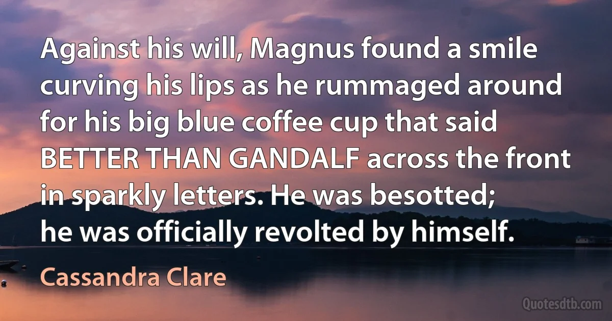 Against his will, Magnus found a smile curving his lips as he rummaged around for his big blue coffee cup that said BETTER THAN GANDALF across the front in sparkly letters. He was besotted; he was officially revolted by himself. (Cassandra Clare)