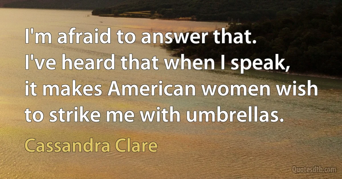 I'm afraid to answer that. I've heard that when I speak, it makes American women wish to strike me with umbrellas. (Cassandra Clare)