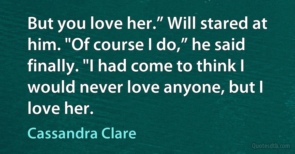 But you love her.” Will stared at him. "Of course I do,” he said finally. "I had come to think I would never love anyone, but I love her. (Cassandra Clare)