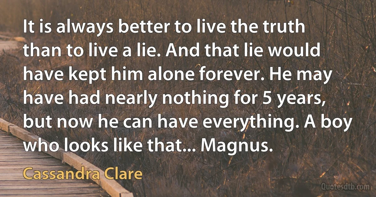 It is always better to live the truth than to live a lie. And that lie would have kept him alone forever. He may have had nearly nothing for 5 years, but now he can have everything. A boy who looks like that... Magnus. (Cassandra Clare)