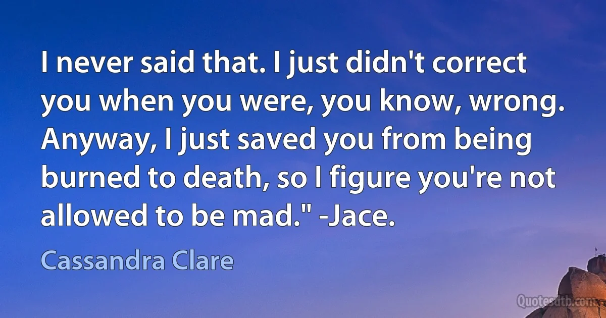 I never said that. I just didn't correct you when you were, you know, wrong. Anyway, I just saved you from being burned to death, so I figure you're not allowed to be mad." -Jace. (Cassandra Clare)