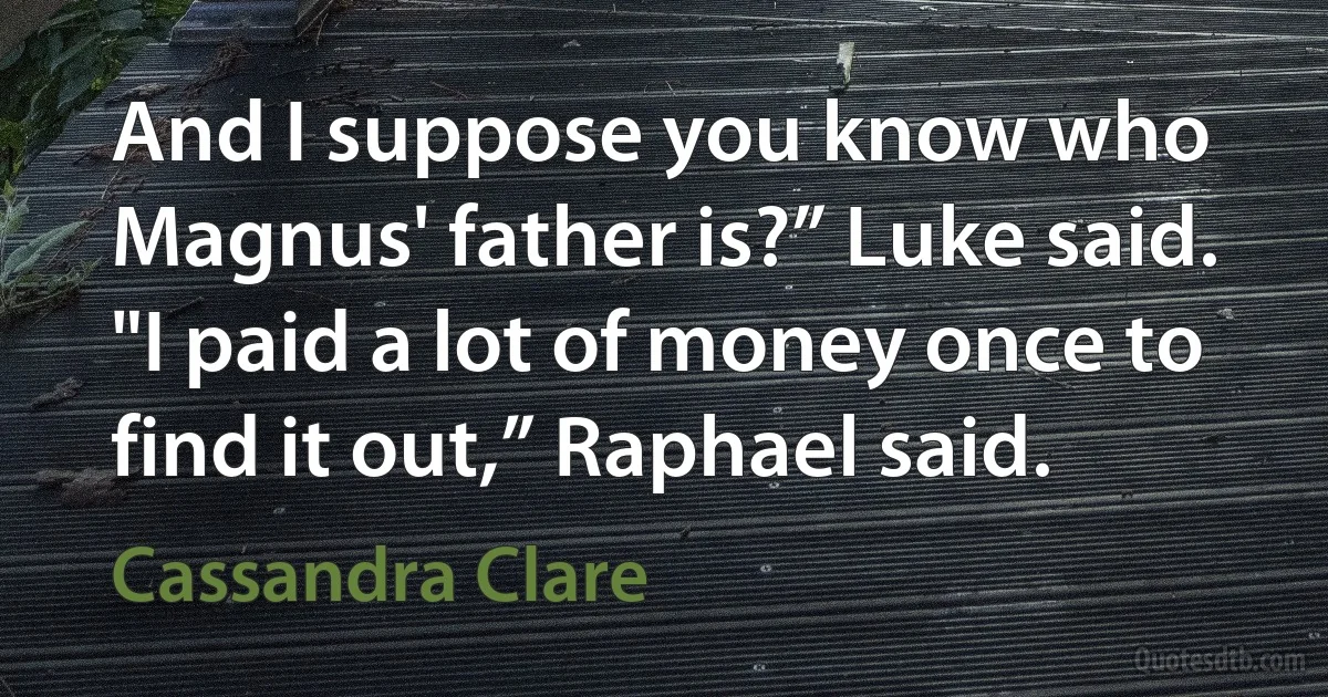 And I suppose you know who Magnus' father is?” Luke said.
"I paid a lot of money once to find it out,” Raphael said. (Cassandra Clare)