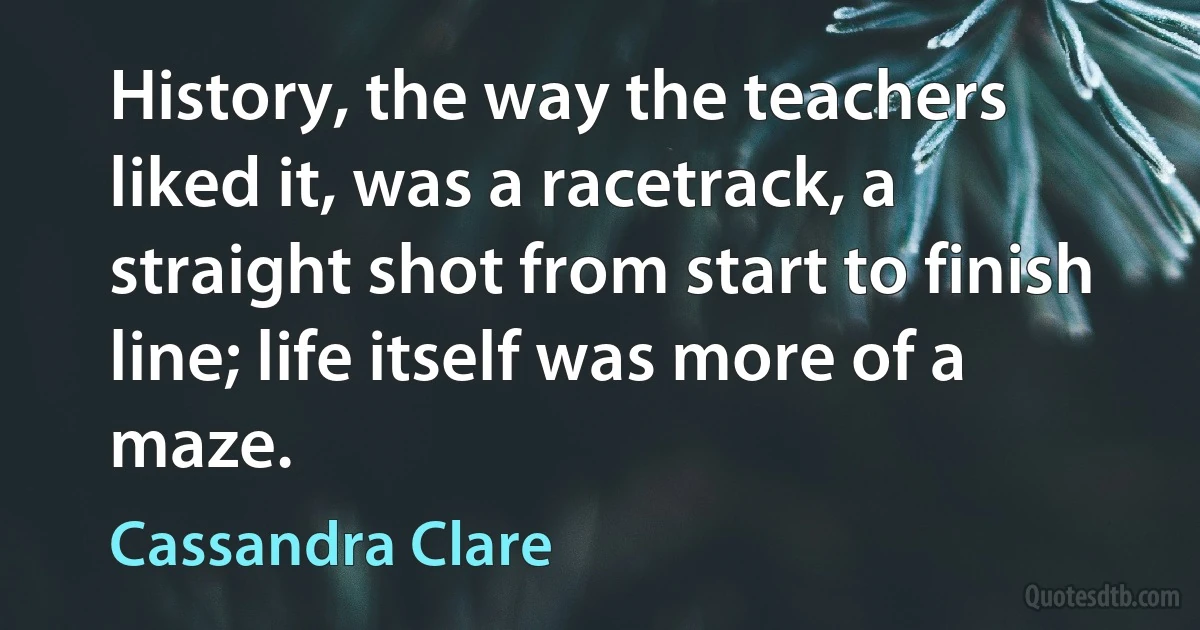 History, the way the teachers liked it, was a racetrack, a straight shot from start to finish line; life itself was more of a maze. (Cassandra Clare)