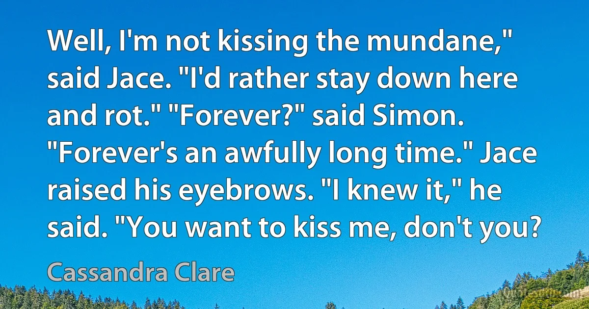 Well, I'm not kissing the mundane," said Jace. "I'd rather stay down here and rot." "Forever?" said Simon. "Forever's an awfully long time." Jace raised his eyebrows. "I knew it," he said. "You want to kiss me, don't you? (Cassandra Clare)