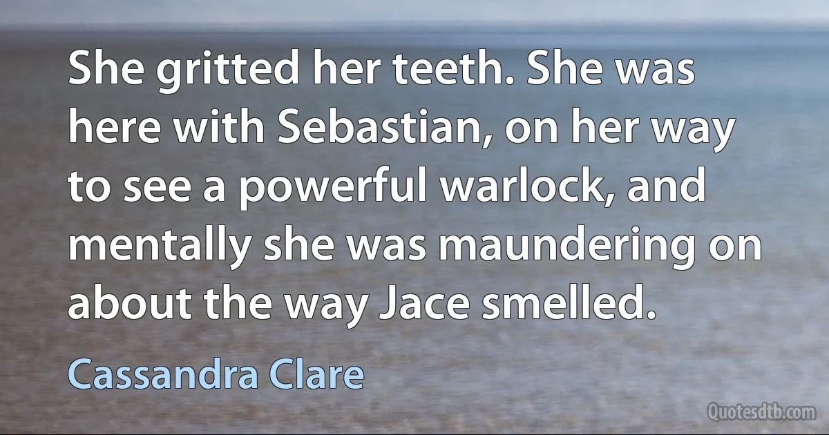 She gritted her teeth. She was here with Sebastian, on her way to see a powerful warlock, and mentally she was maundering on about the way Jace smelled. (Cassandra Clare)