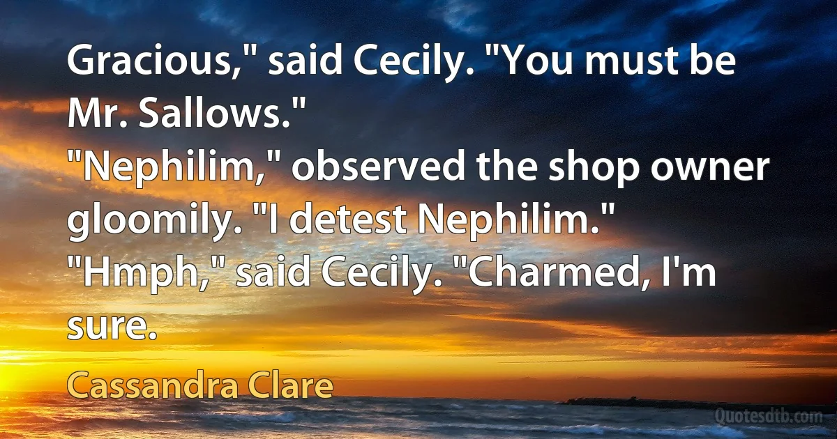 Gracious," said Cecily. "You must be Mr. Sallows."
"Nephilim," observed the shop owner gloomily. "I detest Nephilim."
"Hmph," said Cecily. "Charmed, I'm sure. (Cassandra Clare)