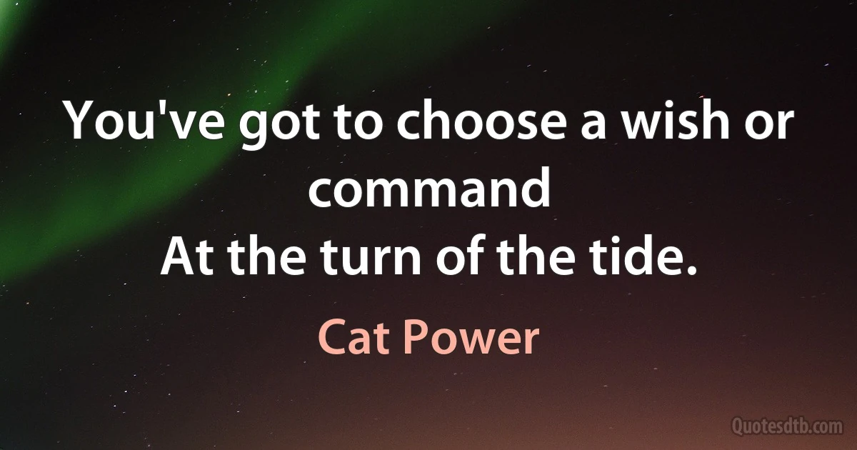 You've got to choose a wish or command
At the turn of the tide. (Cat Power)