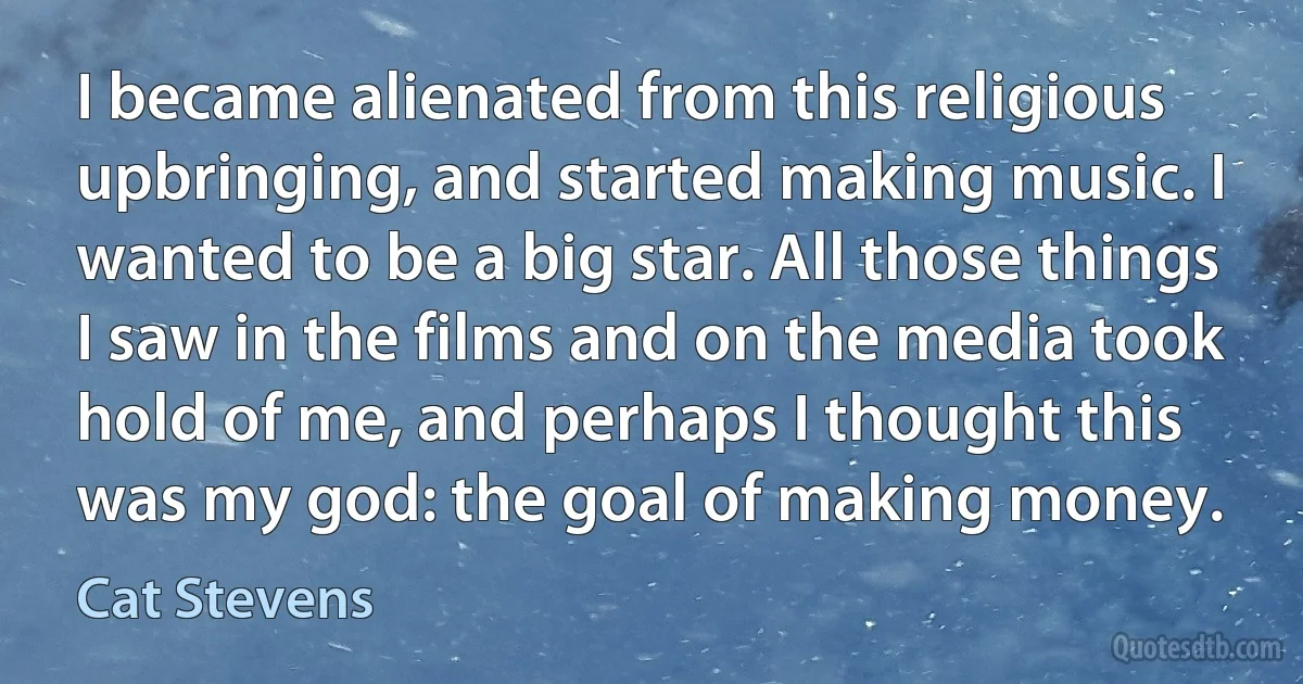 I became alienated from this religious upbringing, and started making music. I wanted to be a big star. All those things I saw in the films and on the media took hold of me, and perhaps I thought this was my god: the goal of making money. (Cat Stevens)