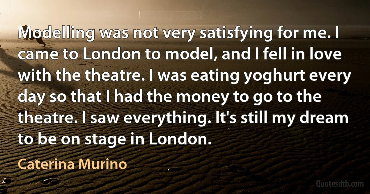 Modelling was not very satisfying for me. I came to London to model, and I fell in love with the theatre. I was eating yoghurt every day so that I had the money to go to the theatre. I saw everything. It's still my dream to be on stage in London. (Caterina Murino)