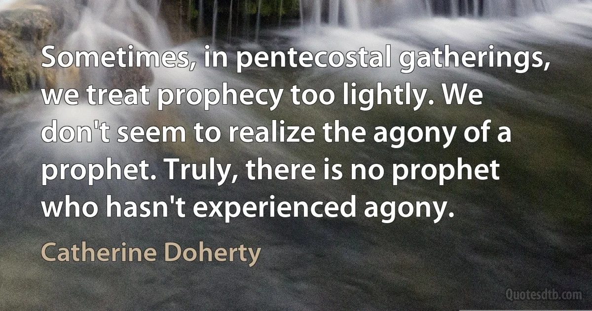 Sometimes, in pentecostal gatherings, we treat prophecy too lightly. We don't seem to realize the agony of a prophet. Truly, there is no prophet who hasn't experienced agony. (Catherine Doherty)