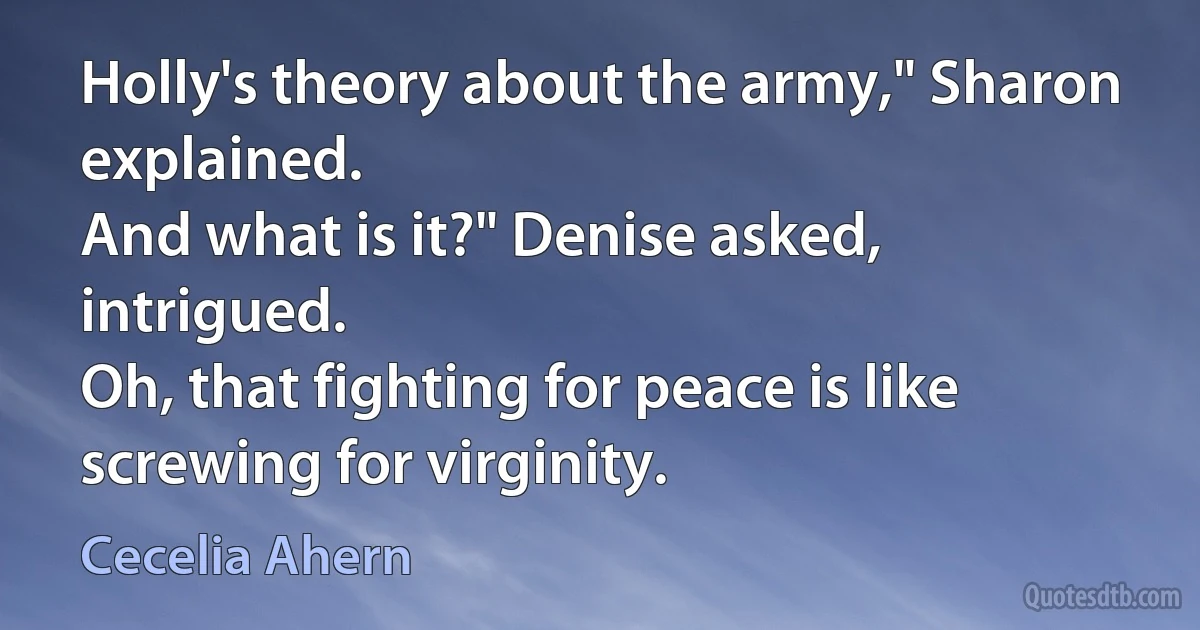 Holly's theory about the army," Sharon explained.
And what is it?" Denise asked, intrigued.
Oh, that fighting for peace is like screwing for virginity. (Cecelia Ahern)