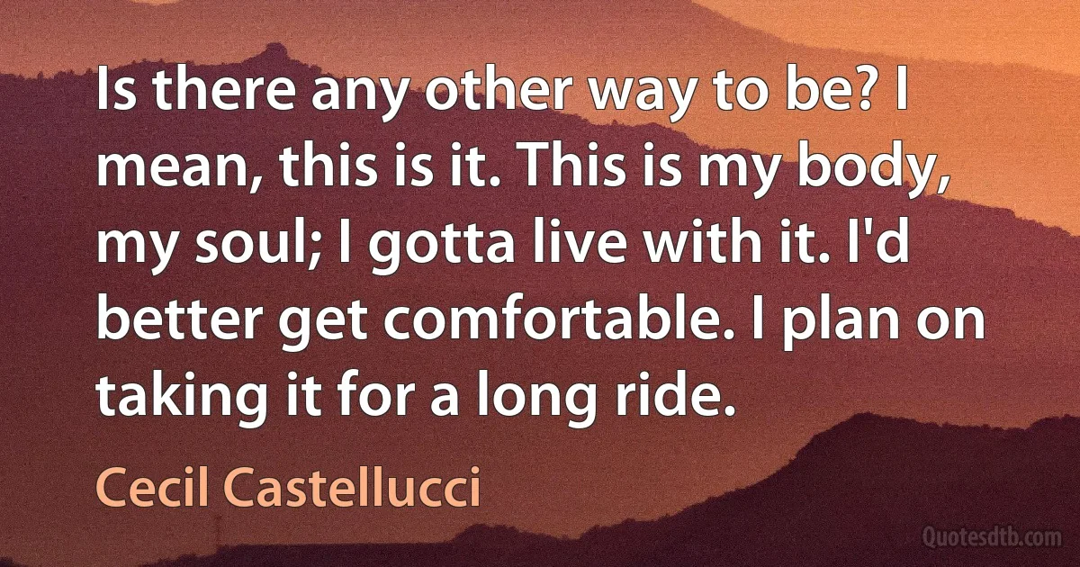 Is there any other way to be? I mean, this is it. This is my body, my soul; I gotta live with it. I'd better get comfortable. I plan on taking it for a long ride. (Cecil Castellucci)