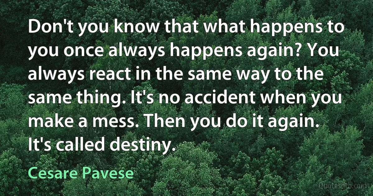 Don't you know that what happens to you once always happens again? You always react in the same way to the same thing. It's no accident when you make a mess. Then you do it again. It's called destiny. (Cesare Pavese)