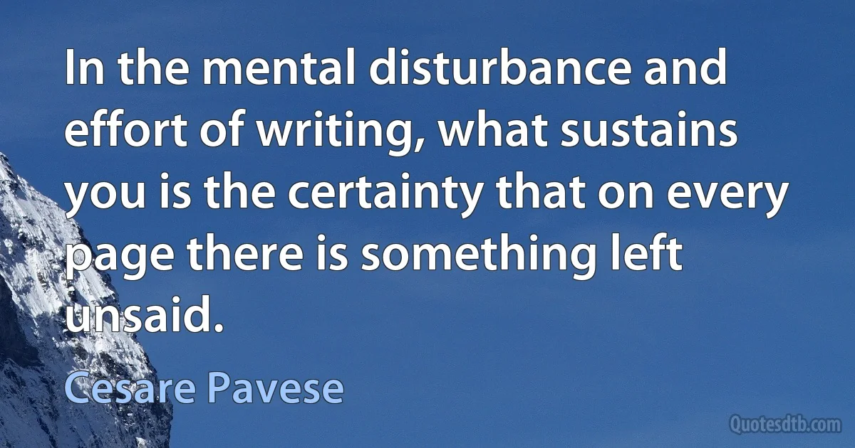 In the mental disturbance and effort of writing, what sustains you is the certainty that on every page there is something left unsaid. (Cesare Pavese)