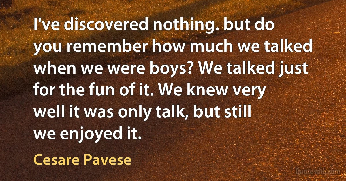 I've discovered nothing. but do you remember how much we talked when we were boys? We talked just for the fun of it. We knew very well it was only talk, but still we enjoyed it. (Cesare Pavese)