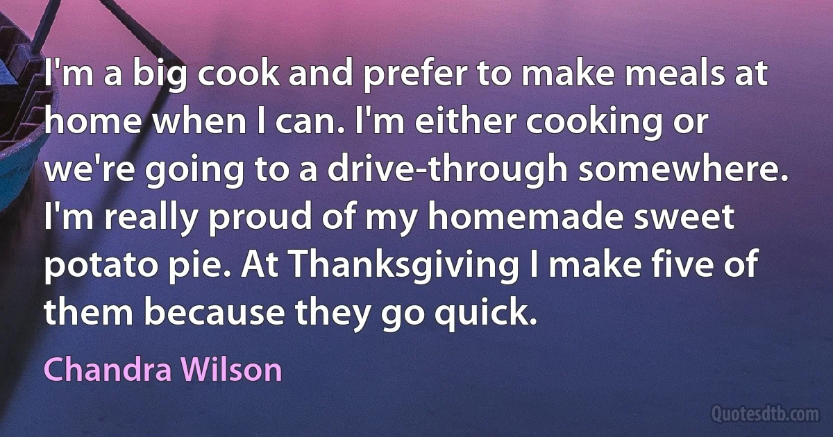 I'm a big cook and prefer to make meals at home when I can. I'm either cooking or we're going to a drive-through somewhere. I'm really proud of my homemade sweet potato pie. At Thanksgiving I make five of them because they go quick. (Chandra Wilson)