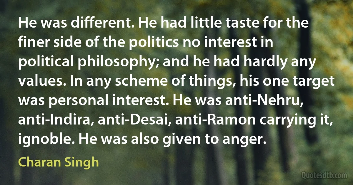 He was different. He had little taste for the finer side of the politics no interest in political philosophy; and he had hardly any values. In any scheme of things, his one target was personal interest. He was anti-Nehru, anti-Indira, anti-Desai, anti-Ramon carrying it, ignoble. He was also given to anger. (Charan Singh)