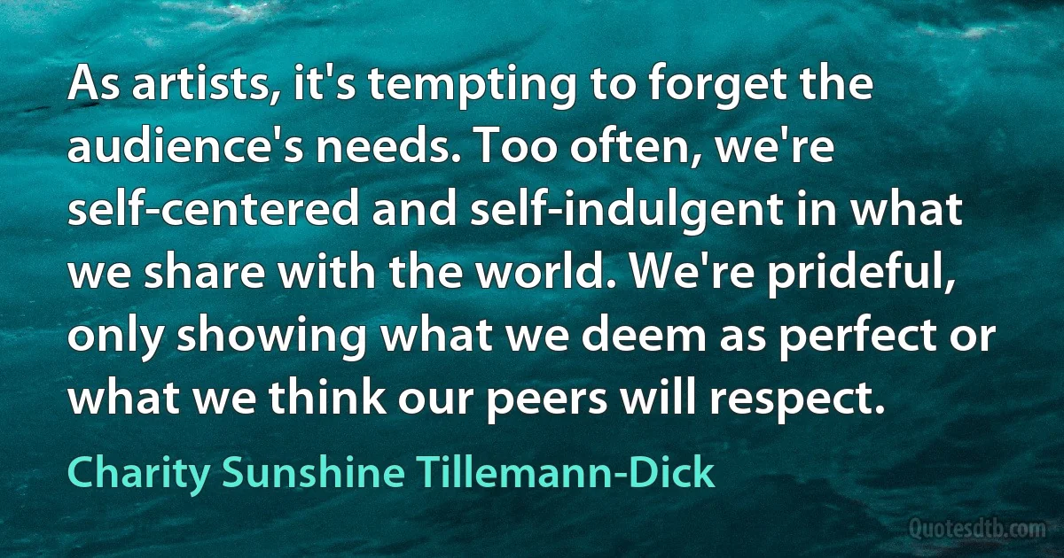 As artists, it's tempting to forget the audience's needs. Too often, we're self-centered and self-indulgent in what we share with the world. We're prideful, only showing what we deem as perfect or what we think our peers will respect. (Charity Sunshine Tillemann-Dick)