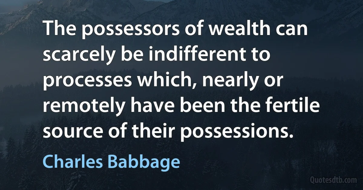 The possessors of wealth can scarcely be indifferent to processes which, nearly or remotely have been the fertile source of their possessions. (Charles Babbage)