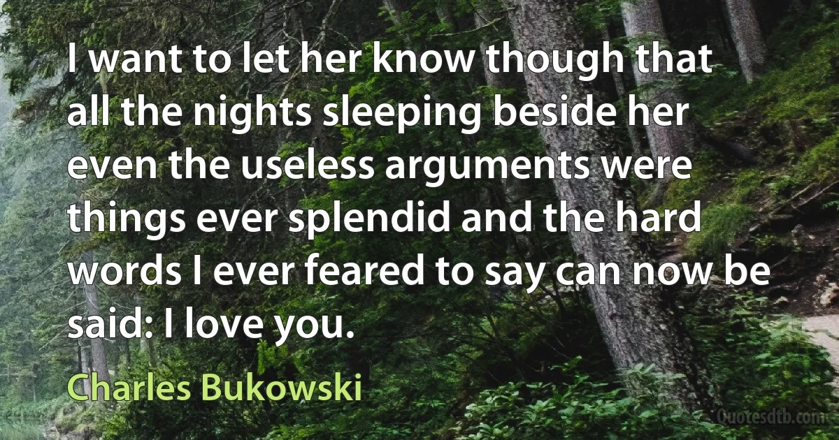 I want to let her know though that all the nights sleeping beside her even the useless arguments were things ever splendid and the hard words I ever feared to say can now be said: I love you. (Charles Bukowski)