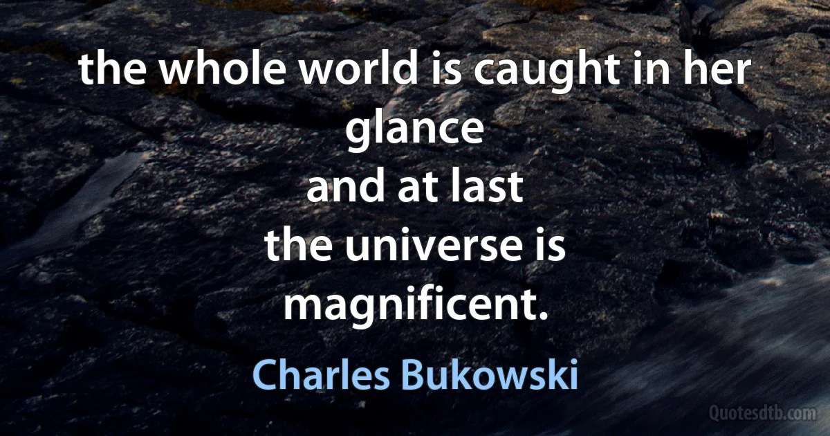 the whole world is caught in her glance
and at last
the universe is
magnificent. (Charles Bukowski)