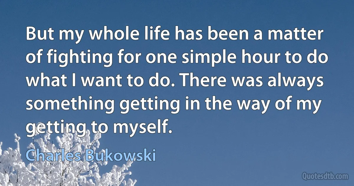 But my whole life has been a matter of fighting for one simple hour to do what I want to do. There was always something getting in the way of my getting to myself. (Charles Bukowski)