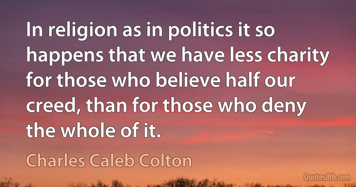 In religion as in politics it so happens that we have less charity for those who believe half our creed, than for those who deny the whole of it. (Charles Caleb Colton)