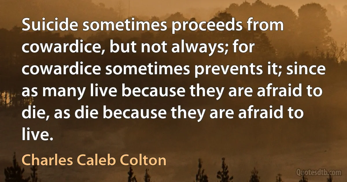 Suicide sometimes proceeds from cowardice, but not always; for cowardice sometimes prevents it; since as many live because they are afraid to die, as die because they are afraid to live. (Charles Caleb Colton)