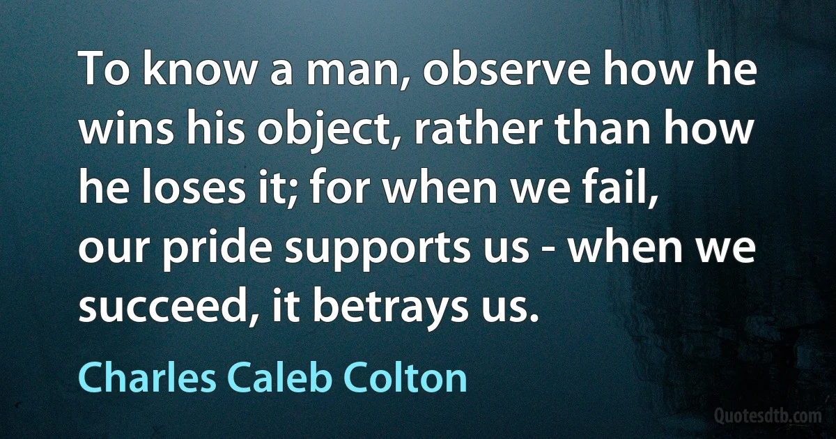 To know a man, observe how he wins his object, rather than how he loses it; for when we fail, our pride supports us - when we succeed, it betrays us. (Charles Caleb Colton)