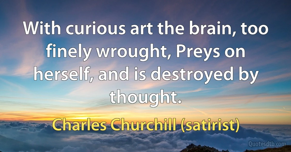 With curious art the brain, too finely wrought, Preys on herself, and is destroyed by thought. (Charles Churchill (satirist))