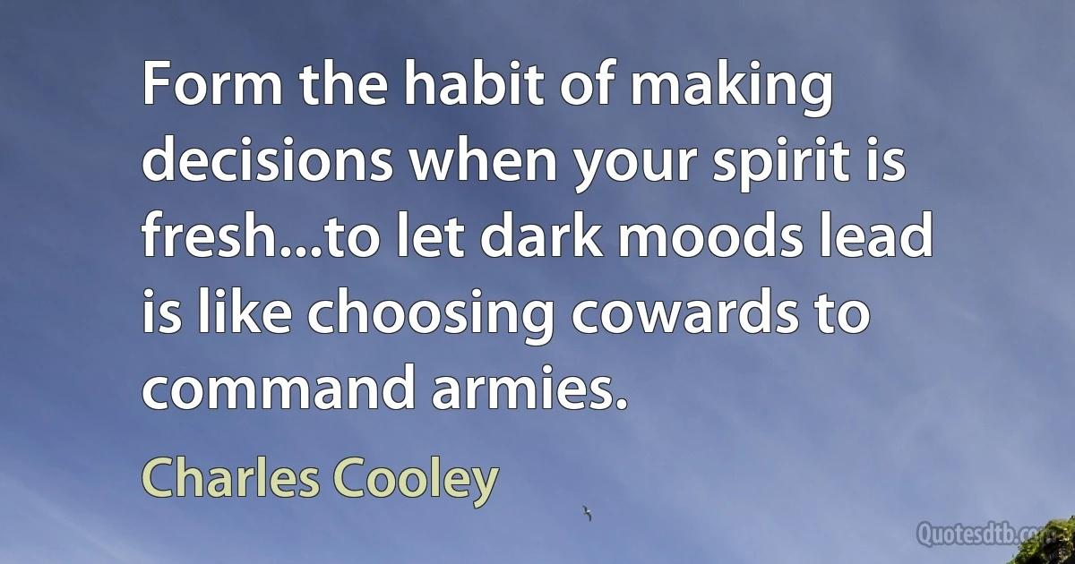 Form the habit of making decisions when your spirit is fresh...to let dark moods lead is like choosing cowards to command armies. (Charles Cooley)