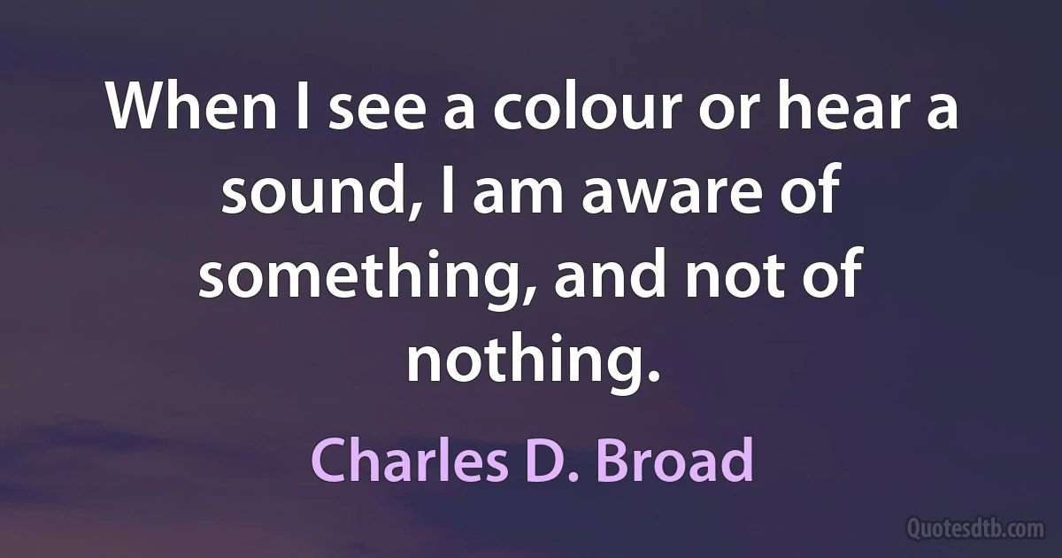 When I see a colour or hear a sound, I am aware of something, and not of nothing. (Charles D. Broad)