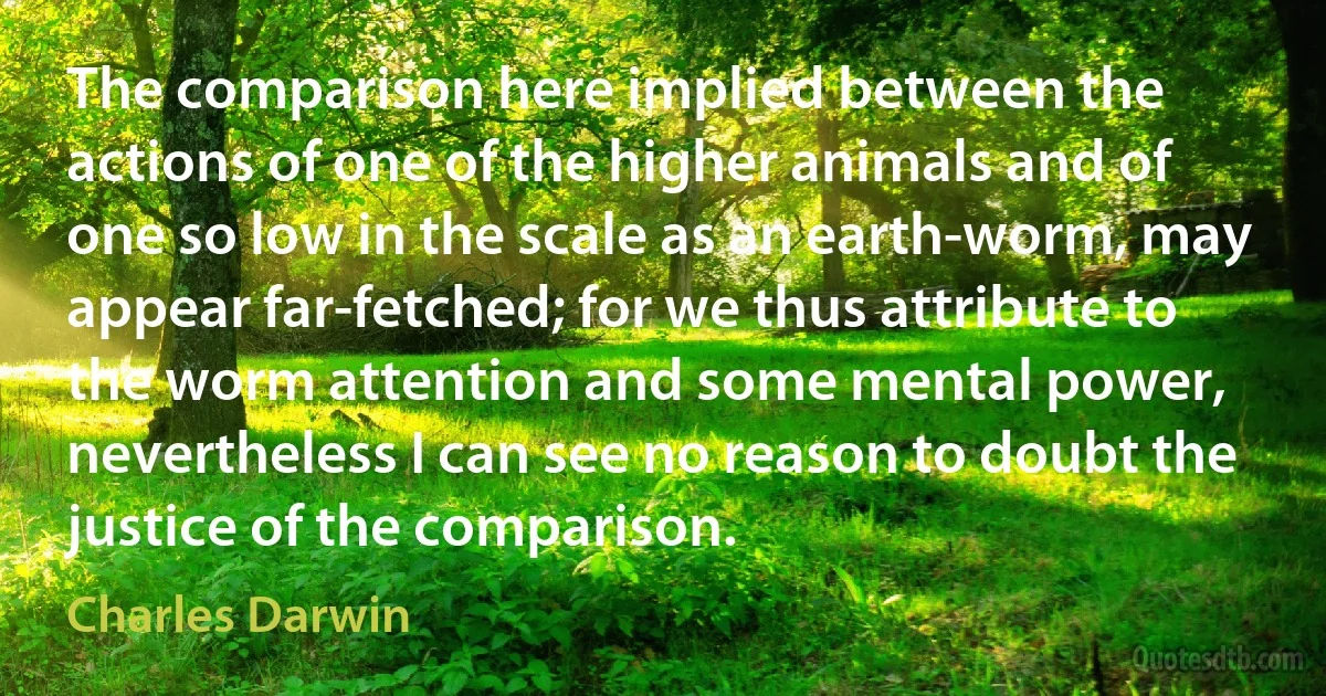 The comparison here implied between the actions of one of the higher animals and of one so low in the scale as an earth-worm, may appear far-fetched; for we thus attribute to the worm attention and some mental power, nevertheless I can see no reason to doubt the justice of the comparison. (Charles Darwin)