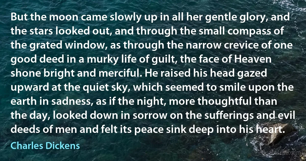 But the moon came slowly up in all her gentle glory, and the stars looked out, and through the small compass of the grated window, as through the narrow crevice of one good deed in a murky life of guilt, the face of Heaven shone bright and merciful. He raised his head gazed upward at the quiet sky, which seemed to smile upon the earth in sadness, as if the night, more thoughtful than the day, looked down in sorrow on the sufferings and evil deeds of men and felt its peace sink deep into his heart. (Charles Dickens)