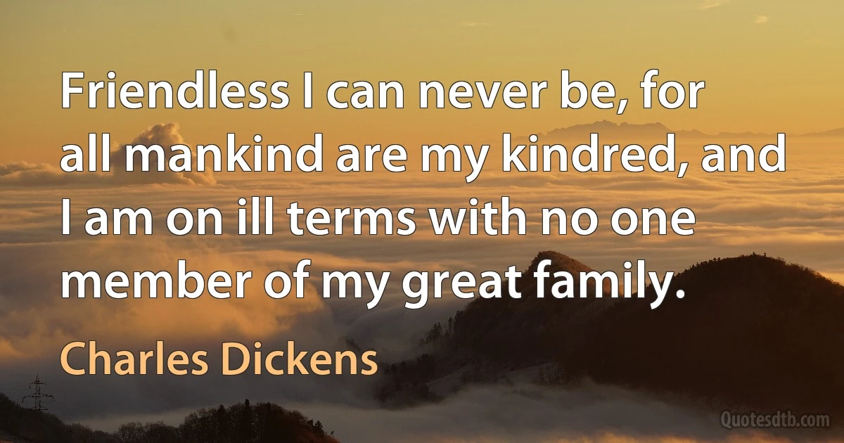 Friendless I can never be, for all mankind are my kindred, and I am on ill terms with no one member of my great family. (Charles Dickens)