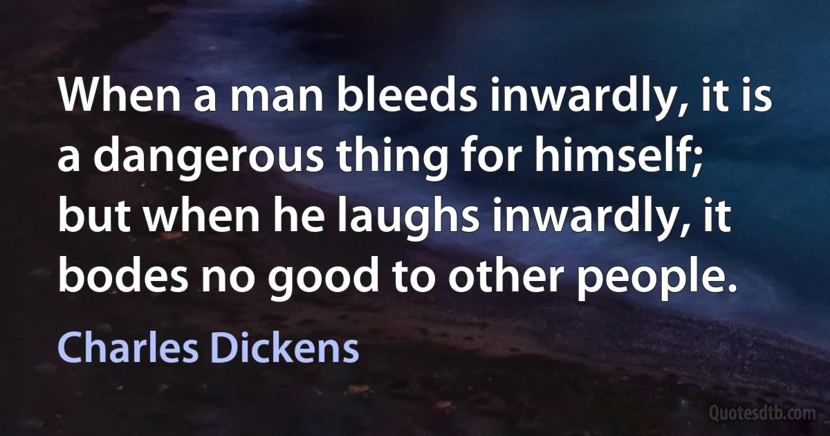 When a man bleeds inwardly, it is a dangerous thing for himself; but when he laughs inwardly, it bodes no good to other people. (Charles Dickens)