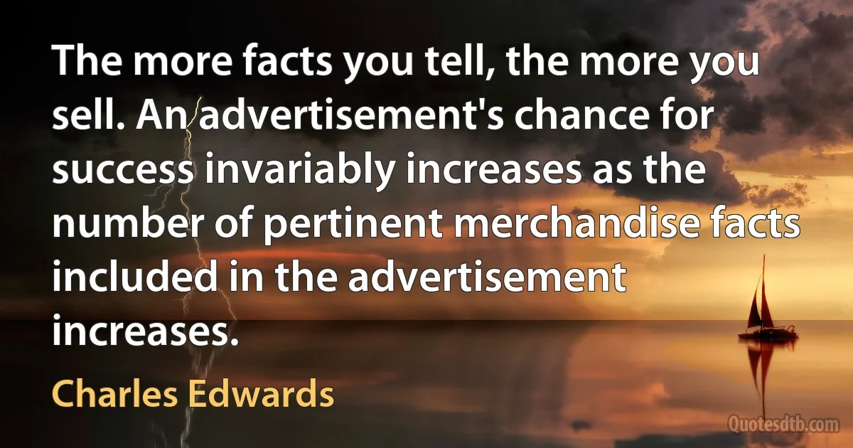 The more facts you tell, the more you sell. An advertisement's chance for success invariably increases as the number of pertinent merchandise facts included in the advertisement increases. (Charles Edwards)